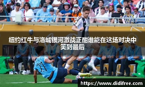 纽约红牛与洛城银河激战正酣谁能在这场对决中笑到最后